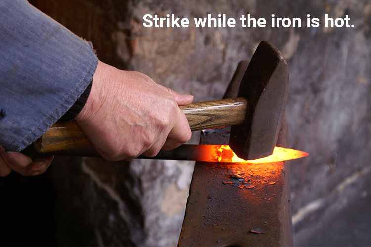 Strike while the iron is hot.